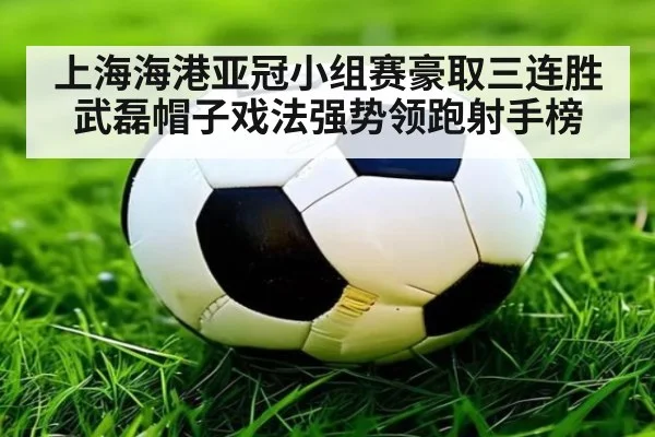 上海海港亚冠小组赛豪取三连胜武磊帽子戏法强势领跑射手榜