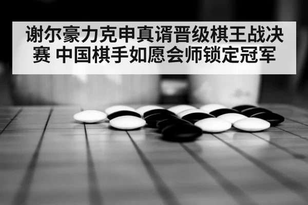 谢尔豪力克申真谞晋级棋王战决赛 中国棋手如愿会师锁定冠军